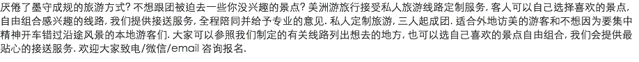 厌倦了墨守成规的旅游方式? 不想跟团被迫去一些你没兴趣的景点? 美洲游旅行接受私人旅游线路定制服务, 客人可以自己选择喜欢的景点, 自由组合感兴趣的线路, 我们提供接送服务, 全程陪同并给予专业的意见. 私人定制旅游, 三人起成团. 适合外地访美的游客和不想因为要集中精神开车错过沿途风景的本地游客们. 大家可以参照我们制定的有关线路列出想去的地方, 也可以选自己喜欢的景点自由组合, 我们会提供最贴心的接送服务. 欢迎大家致电/微信/email 咨询报名. 