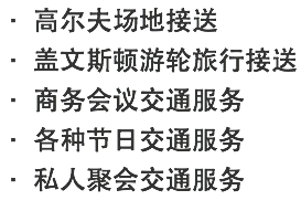 · 高尔夫场地接送 · 盖文斯顿游轮旅行接送 · 商务会议交通服务 · 各种节日交通服务 · 私人聚会交通服务