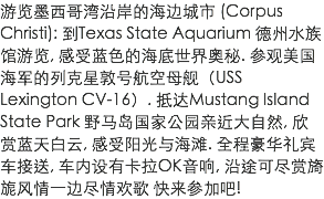 游览墨西哥湾沿岸的海边城市 (Corpus Christi): 到Texas State Aquarium 德州水族馆游览, 感受蓝色的海底世界奥秘. 参观美国海军的列克星敦号航空母舰（USS Lexington CV-16）. 抵达Mustang Island State Park 野马岛国家公园亲近大自然, 欣赏蓝天白云, 感受阳光与海滩. 全程豪华礼宾车接送, 车内设有卡拉OK音响, 沿途可尽赏旖旎风情一边尽情欢歌 快来参加吧!