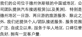 我们的公司位于德州休斯顿的中国城地区. 公司团队提供汽车接送租赁(以及美洲), 特别是德州地区一日游, 两日游的旅游服务. 除此之外, 我们还提供个人/团队接送服务, 服务范围广泛. 自成立以来, 服务于华人地区, 口碑信誉良好, 拥有一定客户量. 