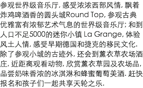 参观世界级音乐厅, 感受浓浓西部风情, 飘着炸鸡啤酒香的圆头城Round Top, 参观古典优雅富有浓郁艺术气息的世界级音乐厅; 和到人口不足5000的迷你小镇 La Grange, 体验风土人情, 感受早期德国和捷克的移民文化. 除了参观小城的古迹外, 还会到薰衣草农场酒庄, 近距离观看动物, 欣赏薰衣草园及农场品, 品尝奶味香浓的冰淇淋和蜂蜜葡萄美酒. 赶快报名和孩子们一起共享天轮之乐.